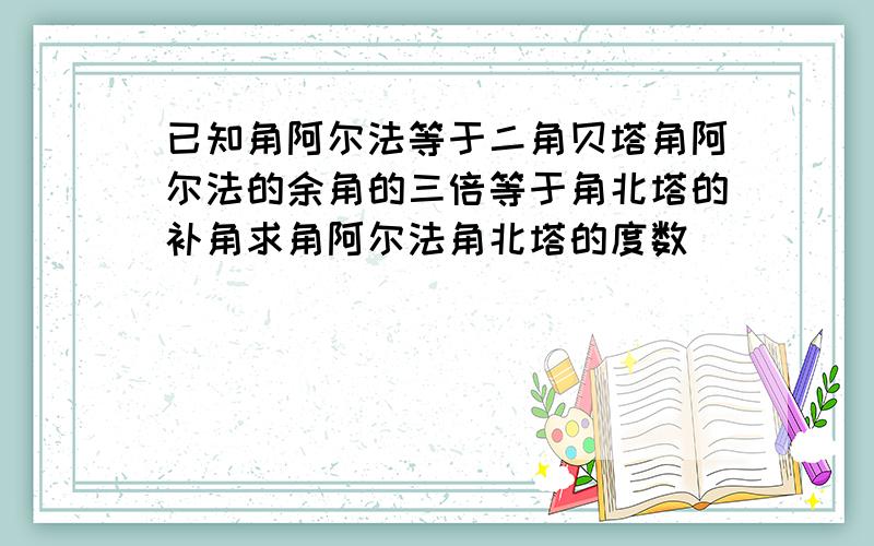 已知角阿尔法等于二角贝塔角阿尔法的余角的三倍等于角北塔的补角求角阿尔法角北塔的度数