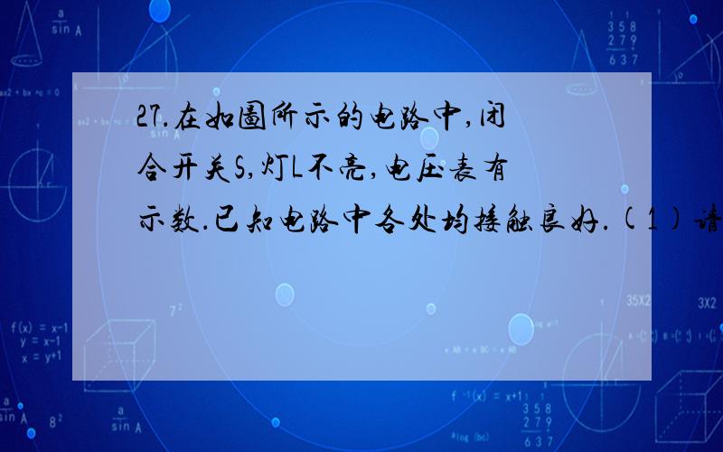 27．在如图所示的电路中,闭合开关S,灯L不亮,电压表有示数．已知电路中各处均接触良好.(1)请写出发生上述现象的三个可能原因1 灯短路,2电阻断路 3灯短路且电阻断路第三种情况可以吗(2)为