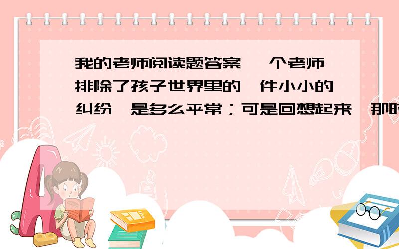 我的老师阅读题答案 一个老师排除了孩子世界里的一件小小的纠纷,是多么平常；可是回想起来,那时候我却我的老师阅读题答案一个老师排除了孩子世界里的一件小小的纠纷,是多么平常；可