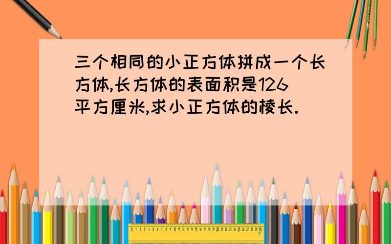 三个相同的小正方体拼成一个长方体,长方体的表面积是126平方厘米,求小正方体的棱长.