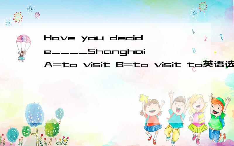 Have you decide____Shanghai A=to visit B=to visit to英语选择