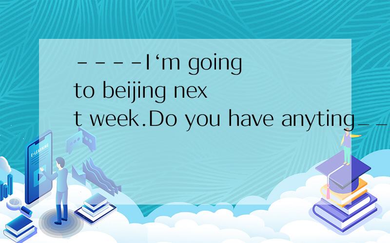 ----I‘m going to beijing next week.Do you have anyting____there?----NO,but thank you all the same A taken B to take C taking D to be taken 选哪个,为什么呢?