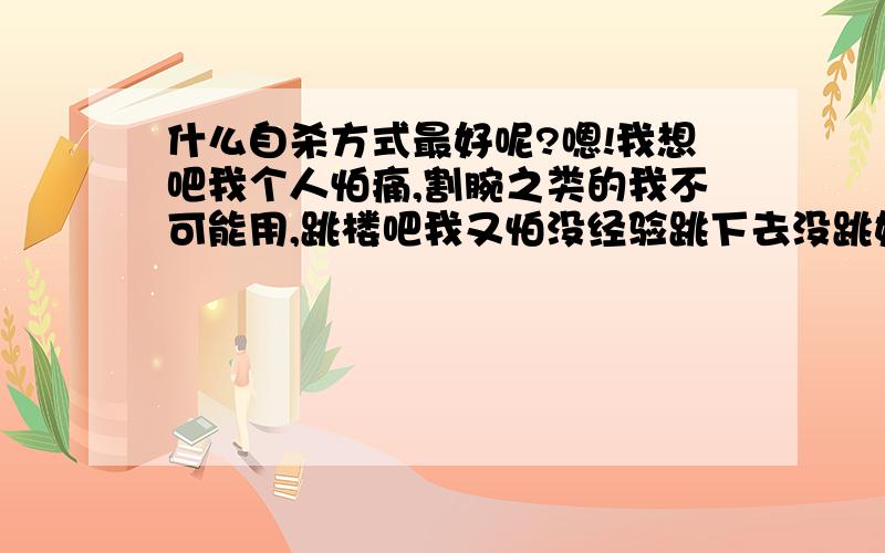 什么自杀方式最好呢?嗯!我想吧我个人怕痛,割腕之类的我不可能用,跳楼吧我又怕没经验跳下去没跳好没挂掉,因为我这的楼不高,我觉得摔下去的一瞬间也很痛,要是万一在半空当中挂到哪家的