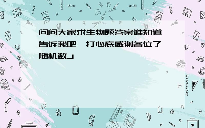 问问大家求生物题答案谁知道 告诉我吧,打心底感谢各位了{随机数J