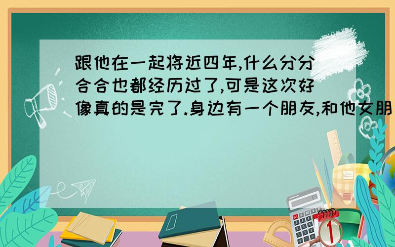 跟他在一起将近四年,什么分分合合也都经历过了,可是这次好像真的是完了.身边有一个朋友,和他女朋友已经四年了,可是一个月前女友和他说分手了.现在他身边又有了一个新女友,他说是认真