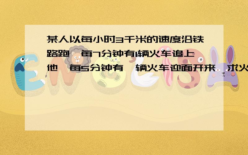 某人以每小时3千米的速度沿铁路跑,每7分钟有1辆火车追上他,每5分钟有一辆火车迎面开来,求火车的速度这提是从初考的数学试卷中出的,我这题不是很懂,请多多指教.