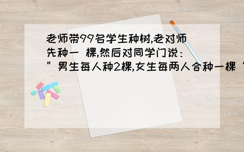 老师带99名学生种树,老对师先种一 棵,然后对同学门说：”男生每人种2棵,女生每两人合种一棵“.说完把99棵树苗分给了大家,正好按要求把树苗分完,则99名学生中男生有几名?