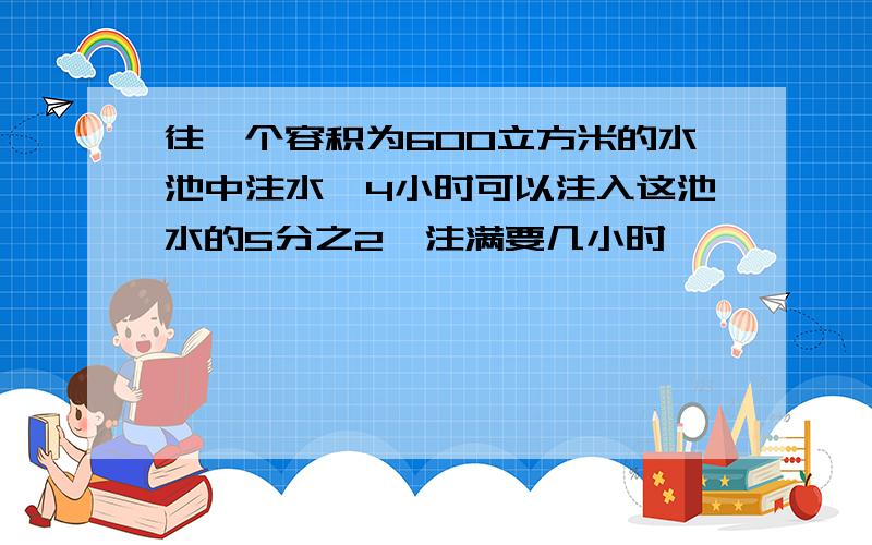 往一个容积为600立方米的水池中注水,4小时可以注入这池水的5分之2,注满要几小时