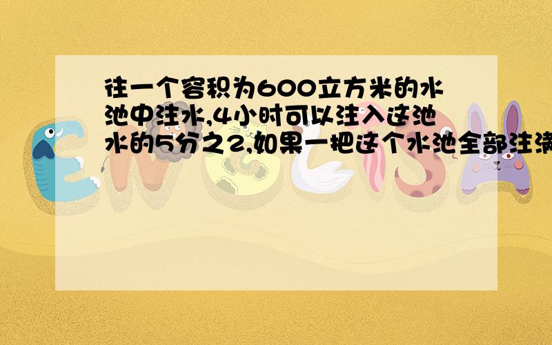 往一个容积为600立方米的水池中注水,4小时可以注入这池水的5分之2,如果一把这个水池全部注满,一共要几小