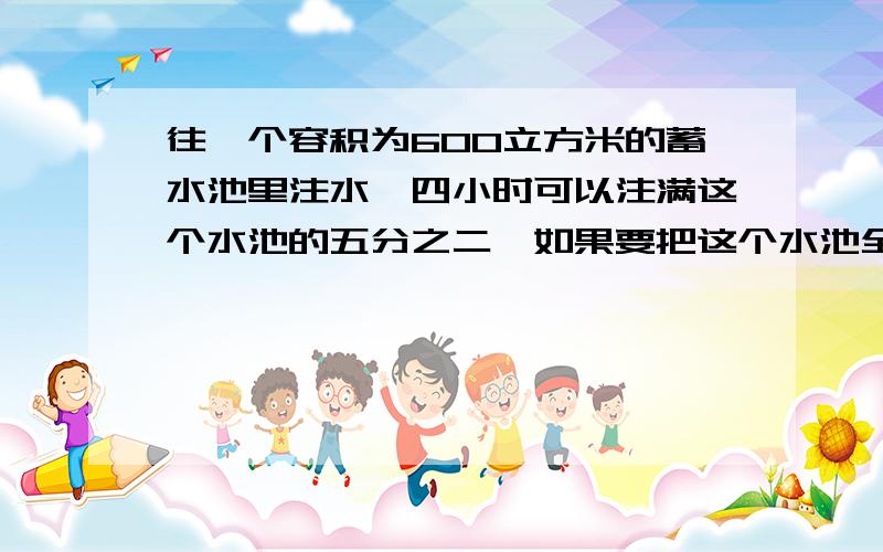 往一个容积为600立方米的蓄水池里注水,四小时可以注满这个水池的五分之二,如果要把这个水池全部注满水,一共需要几小时