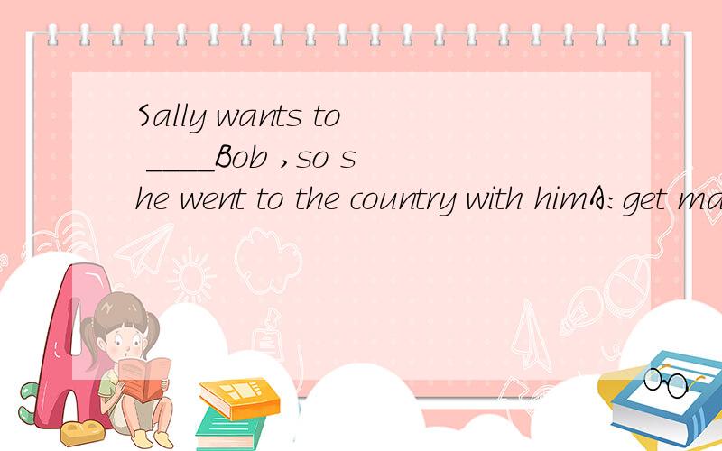 Sally wants to ____Bob ,so she went to the country with himA:get marride B:marry C:marry with D:get marride to 为什么答案是B呢说明一下理由奥!