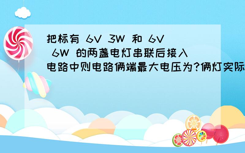 把标有 6V 3W 和 6V 6W 的两盏电灯串联后接入电路中则电路俩端最大电压为?俩灯实际功率分别是?为什么则电路俩端最大电压为？此时俩灯实际功率分别是？为什么？