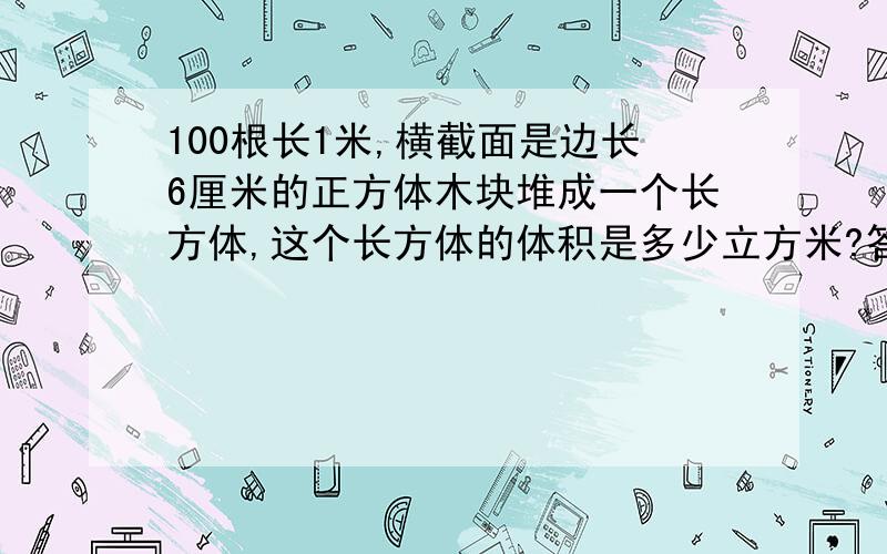 100根长1米,横截面是边长6厘米的正方体木块堆成一个长方体,这个长方体的体积是多少立方米?答案给的是1.08,为什么?