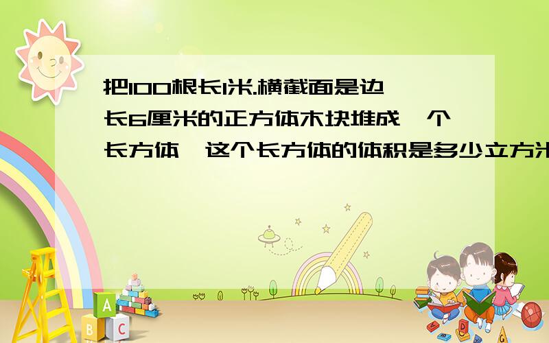 把100根长1米.横截面是边长6厘米的正方体木块堆成一个长方体,这个长方体的体积是多少立方米?列式说明答对送20分!