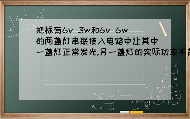 把标有6v 3w和6v 6w的两盏灯串联接入电路中让其中一盏灯正常发光,另一盏灯的实际功率不超过额定功率,则