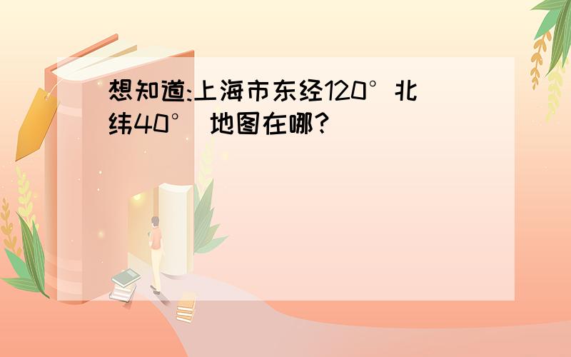 想知道:上海市东经120°北纬40° 地图在哪?