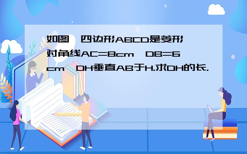 如图,四边形ABCD是菱形,对角线AC=8cm,DB=6cm,DH垂直AB于H.求DH的长.