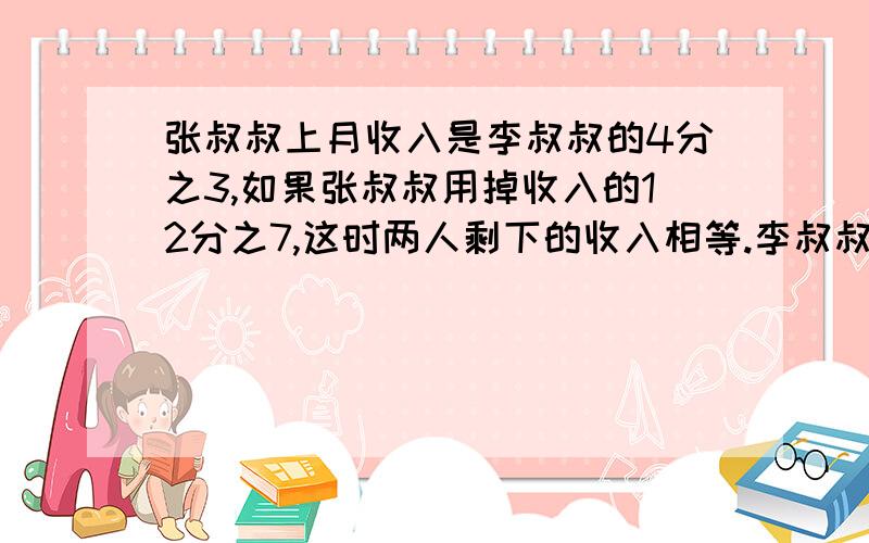 张叔叔上月收入是李叔叔的4分之3,如果张叔叔用掉收入的12分之7,这时两人剩下的收入相等.李叔叔上月收入多少元张叔叔上月收入是李叔叔的4分之3，如果张叔叔用掉320元，李叔叔用掉收入的