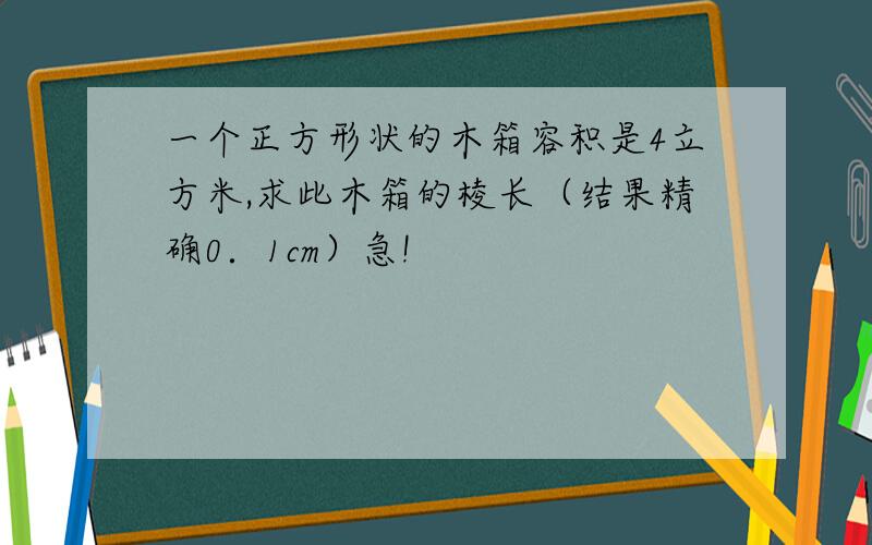 一个正方形状的木箱容积是4立方米,求此木箱的棱长（结果精确0．1cm）急!