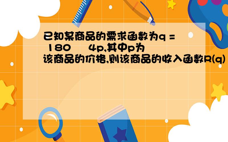 已知某商品的需求函数为q = 180 – 4p,其中p为该商品的价格,则该商品的收入函数R(q) =?要明细