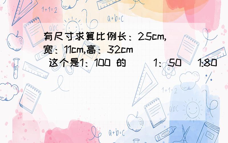 有尺寸求算比例长：25cm,宽：11cm,高：32cm  这个是1：100 的     1：50   1:80  的数据和求计算方法求1：50  1：80的数据