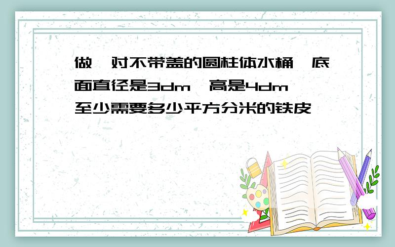 做一对不带盖的圆柱体水桶,底面直径是3dm,高是4dm,至少需要多少平方分米的铁皮