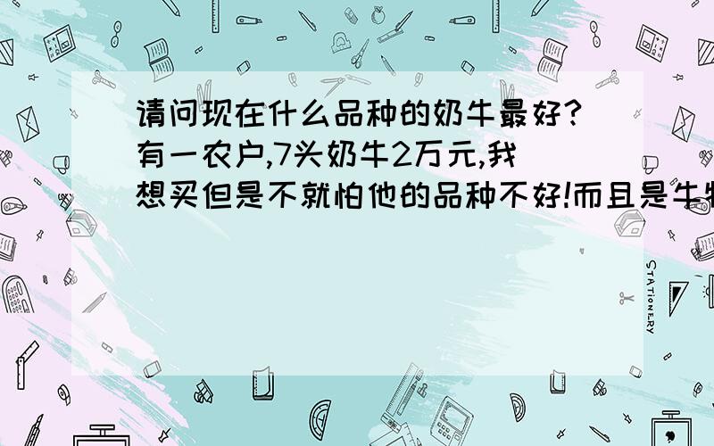 请问现在什么品种的奶牛最好?有一农户,7头奶牛2万元,我想买但是不就怕他的品种不好!而且是牛犊不是成牛,请给些建议?