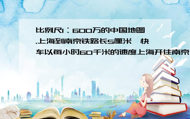 比例尺1：600万的中国地图.上海到南京铁路长5厘米,快车以每小时60千米的速度上海开往南京,行使多少小时