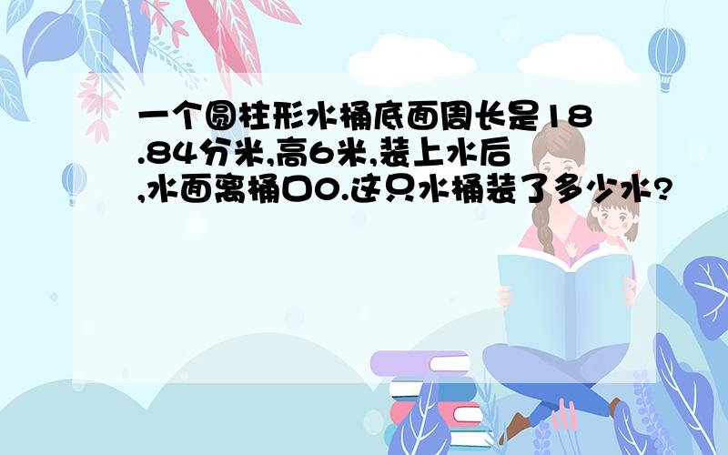 一个圆柱形水桶底面周长是18.84分米,高6米,装上水后,水面离桶口0.这只水桶装了多少水?