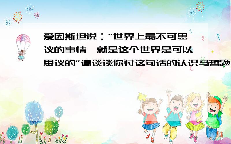 爱因斯坦说：“世界上最不可思议的事情,就是这个世界是可以思议的”请谈谈你对这句话的认识马哲题,最好可以与上面的知识相关~加入自己的看法更佳,如有引用文献、网页，请标明出处，