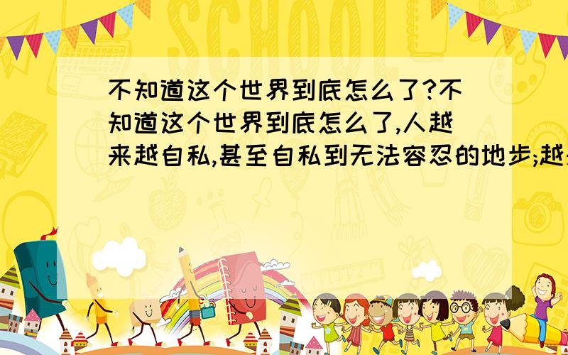 不知道这个世界到底怎么了?不知道这个世界到底怎么了,人越来越自私,甚至自私到无法容忍的地步;越来越冷漠,冷漠到忘记了笑容,是社会的发展经济的进步导致?还是人的物质水平上升道德水