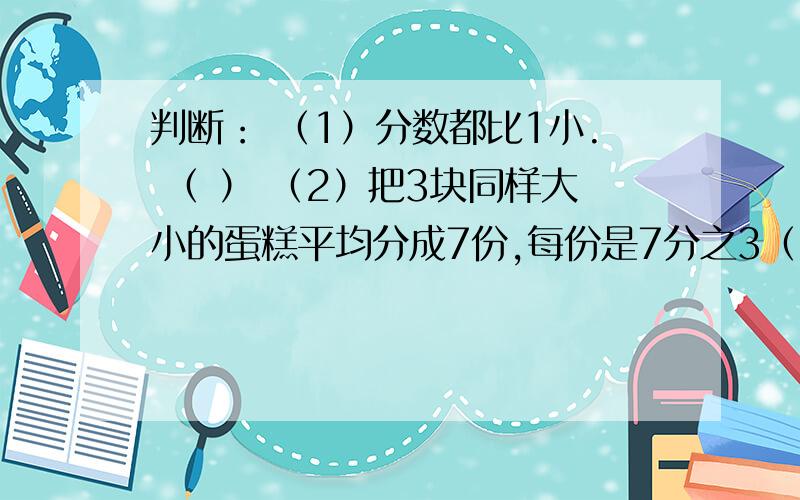 判断： （1）分数都比1小. （ ） （2）把3块同样大小的蛋糕平均分成7份,每份是7分之3（ ）（3）假分数一定大于真分数 （   ）（4）跑同样长的路,甲用5分之1小时,乙用6分之1小时,乙跑得快.（