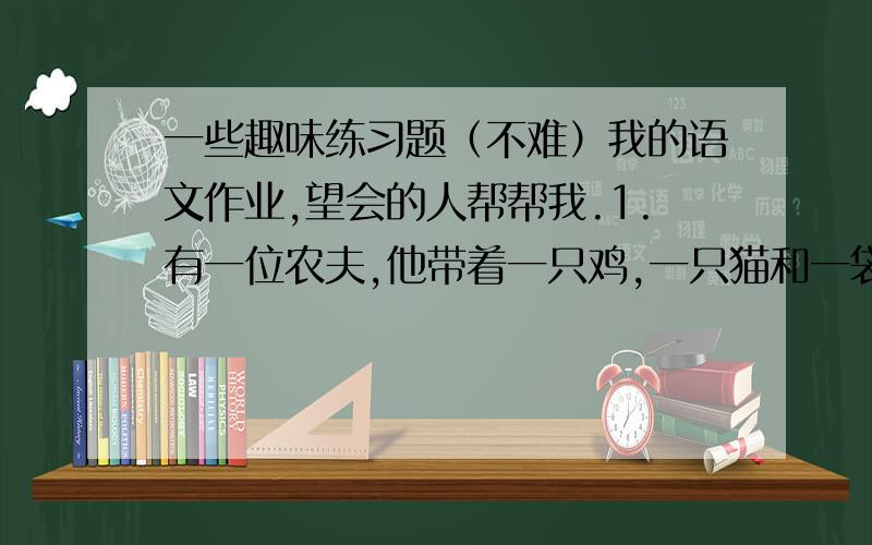 一些趣味练习题（不难）我的语文作业,望会的人帮帮我.1.有一位农夫,他带着一只鸡,一只猫和一袋米过桥.这座桥只能承受一个人带一样东西的重量,可是猫要吃鸡,鸡要吃米,只有人才能避免这