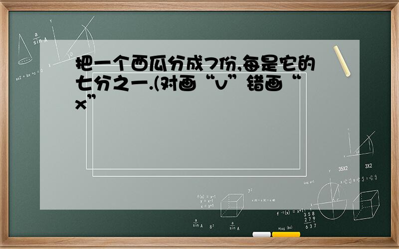 把一个西瓜分成7份,每是它的七分之一.(对画“v”错画“x”