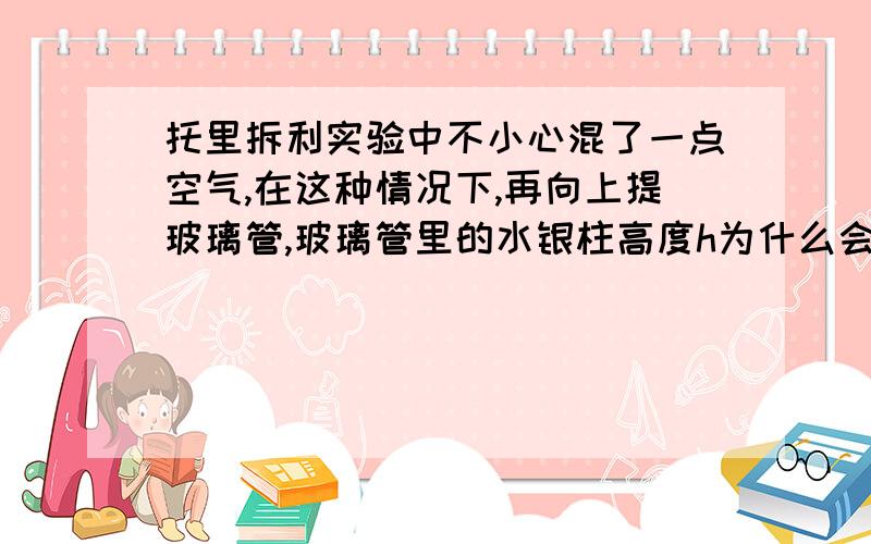 托里拆利实验中不小心混了一点空气,在这种情况下,再向上提玻璃管,玻璃管里的水银柱高度h为什么会升高?在你的回答中,那为什么试管上方是真空时,压强不也比外界大气压小吗,可是也没上