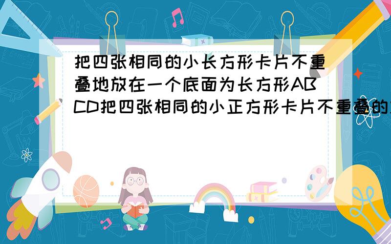 把四张相同的小长方形卡片不重叠地放在一个底面为长方形ABCD把四张相同的小正方形卡片不重叠的放在一个地面为长方形ABCD(AB=a cm,BC=b cm)的盒子底部,盒子底面未被卡片覆盖的部分用阴影表