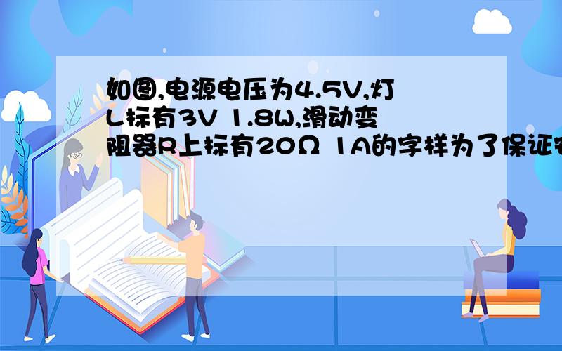 如图,电源电压为4.5V,灯L标有3V 1.8W,滑动变阻器R上标有20Ω 1A的字样为了保证安全,滑动变阻器接入最小值为—— ,滑动变阻器电功率范围为——电压表量程为0至3V 灯与滑动变阻器串联,电压表测