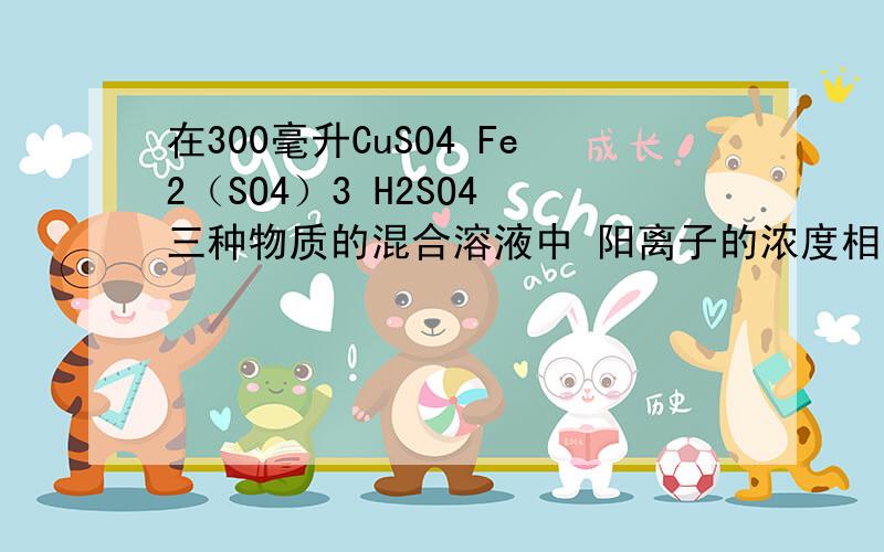 在300毫升CuSO4 Fe2（SO4）3 H2SO4 三种物质的混合溶液中 阳离子的浓度相同（忽略水解） SO4离子浓度为...在300毫升CuSO4 Fe2（SO4）3 H2SO4 三种物质的混合溶液中 阳离子的浓度相同（忽略水解） SO4