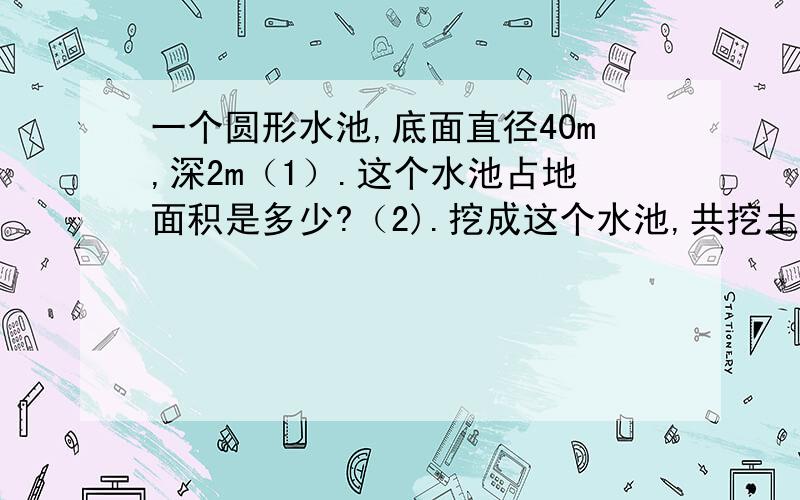 一个圆形水池,底面直径40m,深2m（1）.这个水池占地面积是多少?（2).挖成这个水池,共挖土多少?