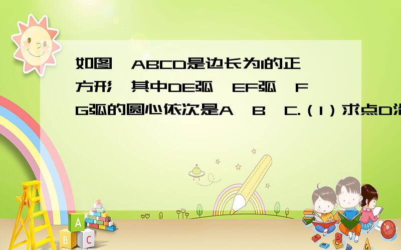 如图,ABCD是边长为1的正方形,其中DE弧、EF弧、FG弧的圆心依次是A、B、C.（1）求点D沿三条圆弧到G所经过如图,ABCD是边长为1的正方形,其中DE弧、EF弧、FG弧的圆心依次是A、B、C.（1）求点D沿三条