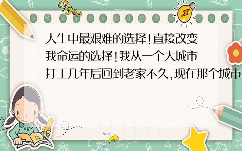 人生中最艰难的选择!直接改变我命运的选择!我从一个大城市打工几年后回到老家不久,现在那个城市的一个同学开的公司急需要我这样一个人,他迫切需要我返回那个城市来帮他.因为事情来