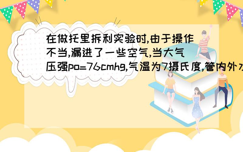 在做托里拆利实验时,由于操作不当,漏进了一些空气,当大气压强po=76cmhg,气温为7摄氏度,管内外水银面的高度差恢复成h=70cm,管内被封闭的空气柱长度L=30cm,设管顶到槽内水银面的高度不变：求