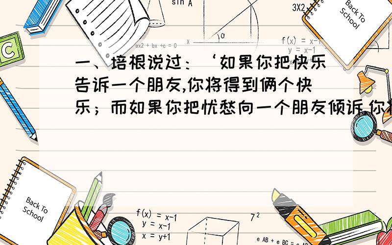 一、培根说过：‘如果你把快乐告诉一个朋友,你将得到俩个快乐；而如果你把忧愁向一个朋友倾诉,你将被分掉一半的忧愁.’在你的生活中,有哪些快乐和忧愁?选一两件事写下来.450字左右.二