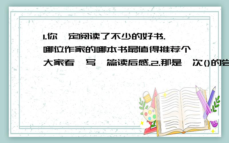 1.你一定阅读了不少的好书.哪位作家的哪本书最值得推荐个大家看,写一篇读后感.2.那是一次()的尝试提示: