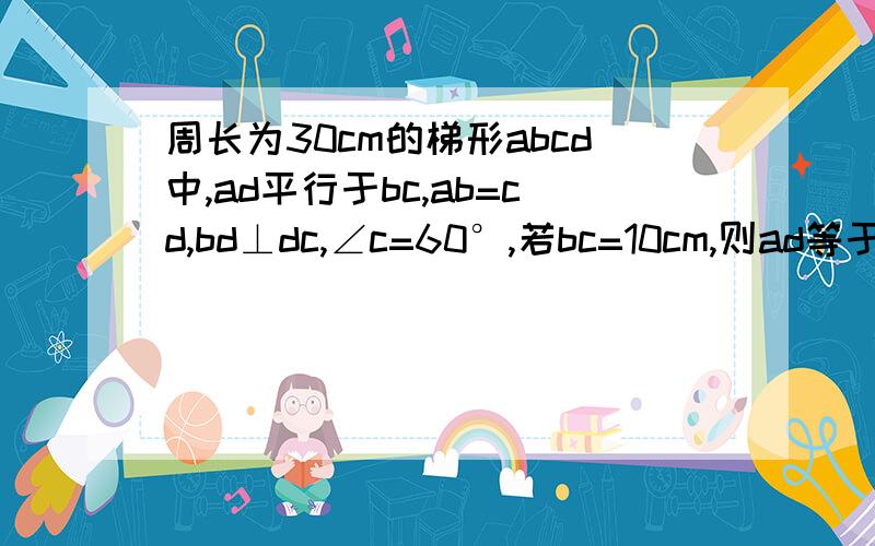 周长为30cm的梯形abcd中,ad平行于bc,ab=cd,bd⊥dc,∠c=60°,若bc=10cm,则ad等于多少?