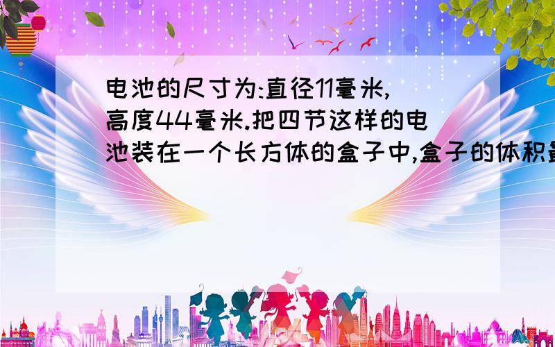 电池的尺寸为:直径11毫米,高度44毫米.把四节这样的电池装在一个长方体的盒子中,盒子的体积最少是多少?是应该按算长方体的方法算 还是怎么着啊