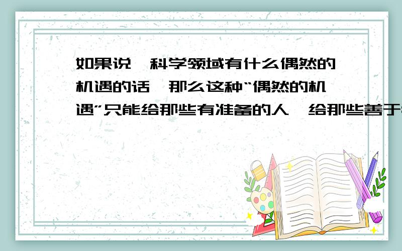 如果说,科学领域有什么偶然的机遇的话,那么这种“偶然的机遇”只能给那些有准备的人,给那些善于独立思考的人,给那些具有锲而不舍精神的人.     谈谈你对这句话的理解.  急!今晚要