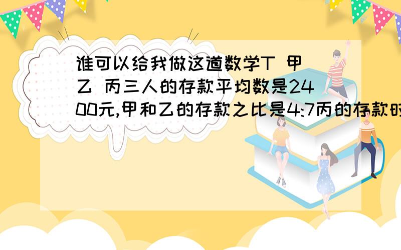 谁可以给我做这道数学T 甲 乙 丙三人的存款平均数是2400元,甲和乙的存款之比是4:7丙的存款时1700元要求甲乙的存款 注意列式