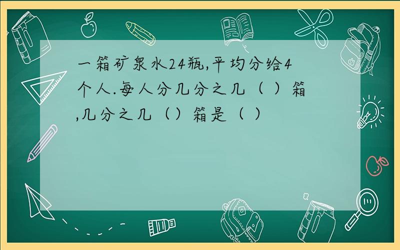 一箱矿泉水24瓶,平均分给4个人.每人分几分之几（ ）箱,几分之几（）箱是（ ）