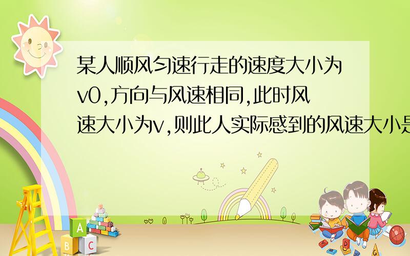 某人顺风匀速行走的速度大小为v0,方向与风速相同,此时风速大小为v,则此人实际感到的风速大小是多少?